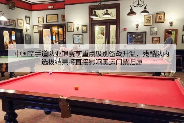 中国空手道队亚锦赛前重点级别备战升温，残酷队内选拔结果将直接影响奥运门票归属